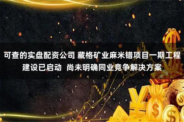 可查的实盘配资公司 藏格矿业麻米错项目一期工程建设已启动  尚未明确同业竞争解决方案