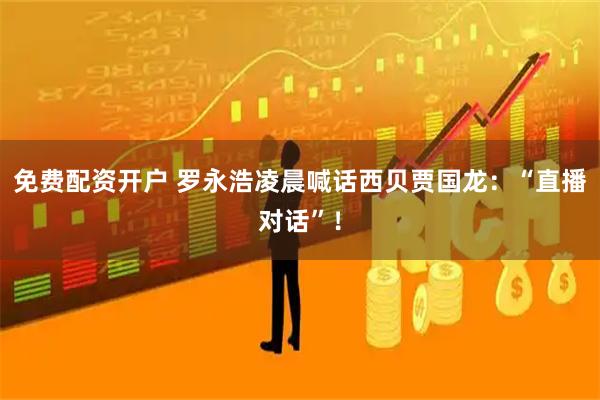 免费配资开户 罗永浩凌晨喊话西贝贾国龙：“直播对话”！