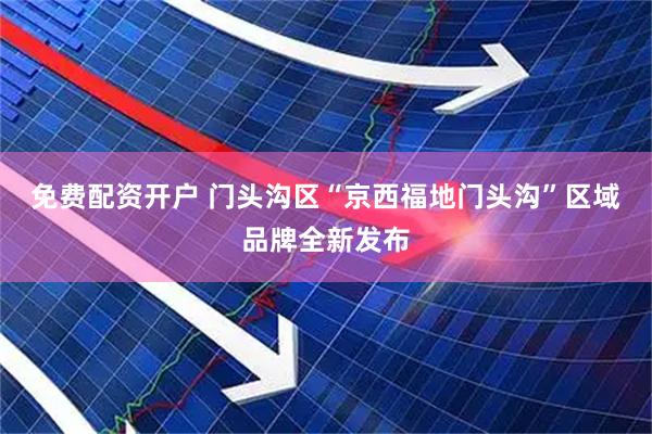 免费配资开户 门头沟区“京西福地门头沟”区域品牌全新发布