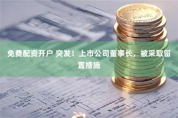 免费配资开户 突发！上市公司董事长，被采取留置措施