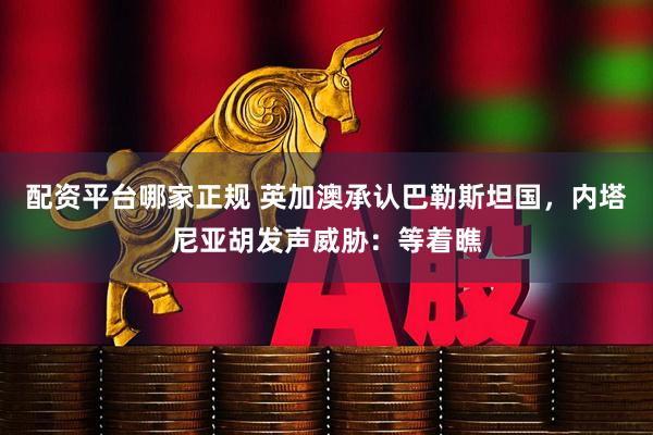 配资平台哪家正规 英加澳承认巴勒斯坦国，内塔尼亚胡发声威胁：等着瞧