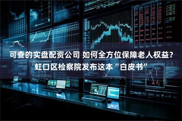 可查的实盘配资公司 如何全方位保障老人权益？虹口区检察院发布这本“白皮书”