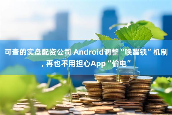 可查的实盘配资公司 Android调整“唤醒锁”机制, 再也不用担心App“偷电”
