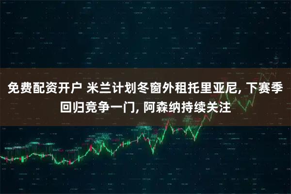 免费配资开户 米兰计划冬窗外租托里亚尼, 下赛季回归竞争一门, 阿森纳持续关注