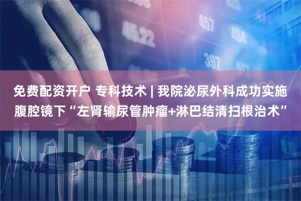 免费配资开户 专科技术 | 我院泌尿外科成功实施腹腔镜下“左肾输尿管肿瘤+淋巴结清扫根治术”