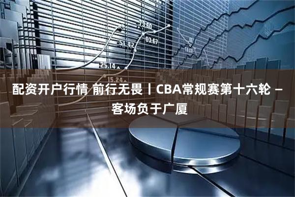 配资开户行情 前行无畏丨CBA常规赛第十六轮 — 客场负于广厦