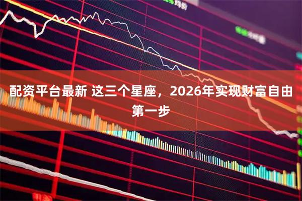 配资平台最新 这三个星座，2026年实现财富自由第一步