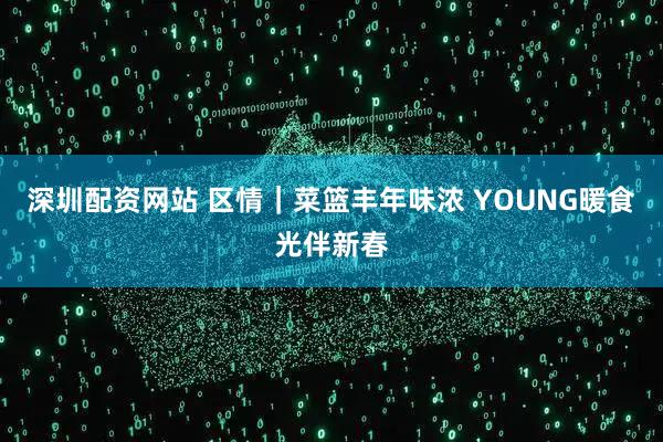 深圳配资网站 区情｜菜篮丰年味浓 YOUNG暖食光伴新春