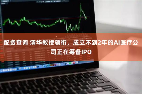 配资查询 清华教授领衔，成立不到2年的AI医疗公司正在筹备IPO