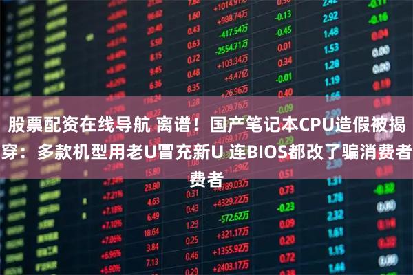 股票配资在线导航 离谱！国产笔记本CPU造假被揭穿：多款机型用老U冒充新U 连BIOS都改了骗消费者
