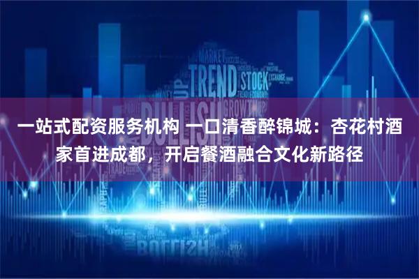 一站式配资服务机构 一口清香醉锦城：杏花村酒家首进成都，开启餐酒融合文化新路径