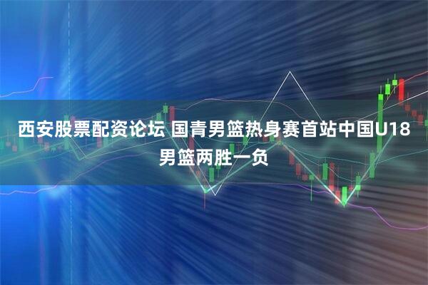 西安股票配资论坛 国青男篮热身赛首站中国U18男篮两胜一负