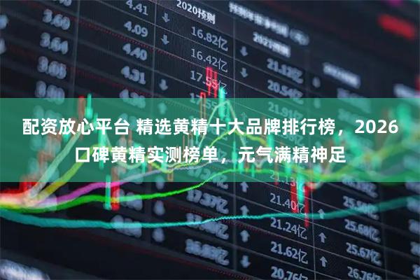 配资放心平台 精选黄精十大品牌排行榜，2026口碑黄精实测榜单，元气满精神足