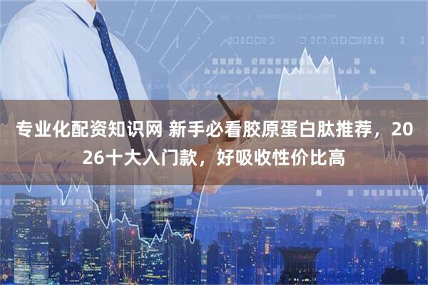 专业化配资知识网 新手必看胶原蛋白肽推荐，2026十大入门款，好吸收性价比高