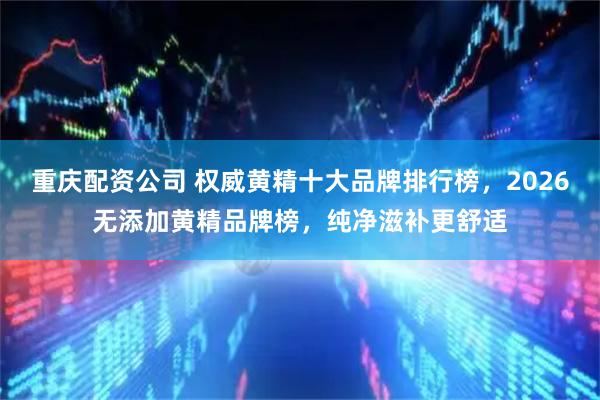 重庆配资公司 权威黄精十大品牌排行榜，2026无添加黄精品牌榜，纯净滋补更舒适