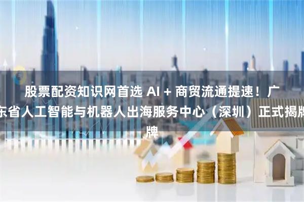 股票配资知识网首选 AI + 商贸流通提速！广东省人工智能与机器人出海服务中心（深圳）正式揭牌