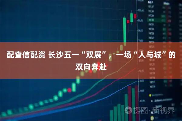 配查信配资 长沙五一“双展”，一场“人与城”的双向奔赴