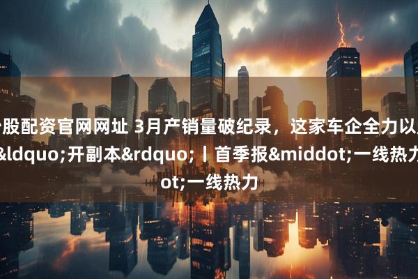 炒股配资官网网址 3月产销量破纪录，这家车企全力以赴&ldquo;开副本&rdquo;丨首季报&middot;一线热力