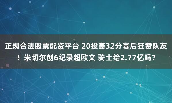 正规合法股票配资平台 20投轰32分赛后狂赞队友！米切尔创6纪录超欧文 骑士给2.77亿吗？