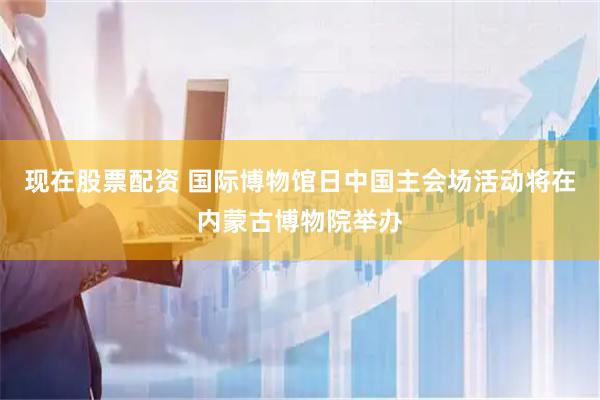 现在股票配资 国际博物馆日中国主会场活动将在内蒙古博物院举办