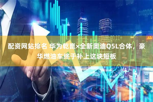 配资网站排名 华为乾崑×全新奥迪Q5L合体,豪华燃油车终于补上这块短板