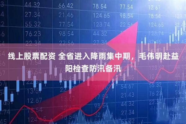 线上股票配资 全省进入降雨集中期，毛伟明赴益阳检查防汛备汛
