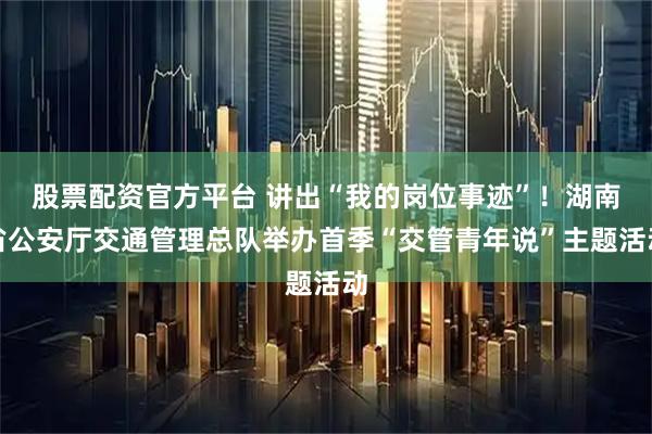 股票配资官方平台 讲出“我的岗位事迹”！湖南省公安厅交通管理总队举办首季“交管青年说”主题活动