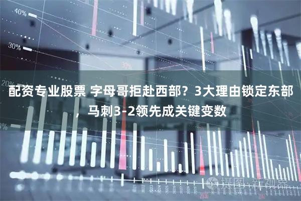 配资专业股票 字母哥拒赴西部?3大理由锁定东部,马刺3-2领先成关键变数