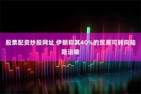 股票配资炒股网址 伊朗称其40%的贸易可转向陆路运输