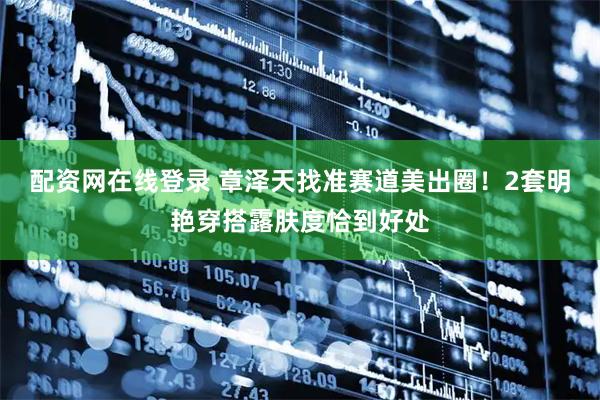 配资网在线登录 章泽天找准赛道美出圈！2套明艳穿搭露肤度恰到好处