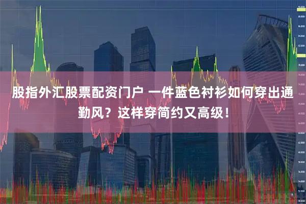股指外汇股票配资门户 一件蓝色衬衫如何穿出通勤风？这样穿简约又高级！