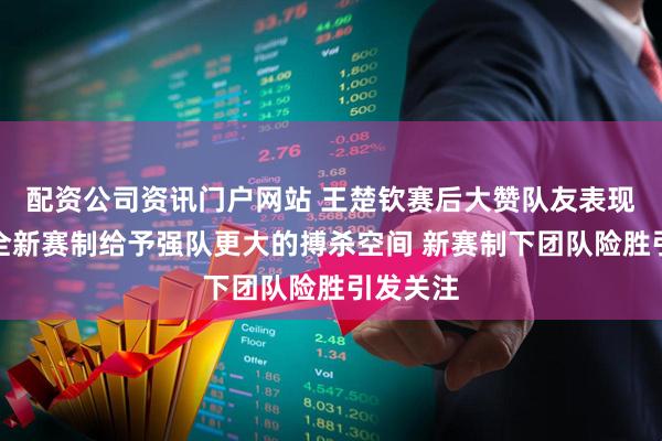 配资公司资讯门户网站 王楚钦赛后大赞队友表现，并称全新赛制给予强队更大的搏杀空间 新赛制下团队险胜引发关注