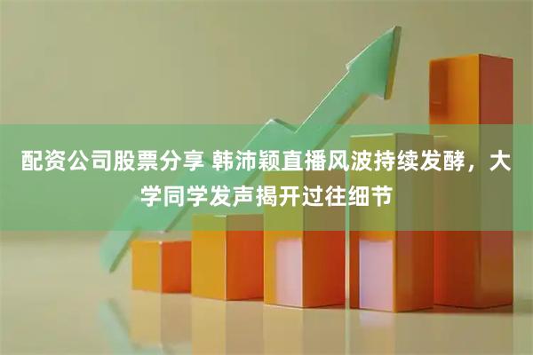 配资公司股票分享 韩沛颖直播风波持续发酵，大学同学发声揭开过往细节
