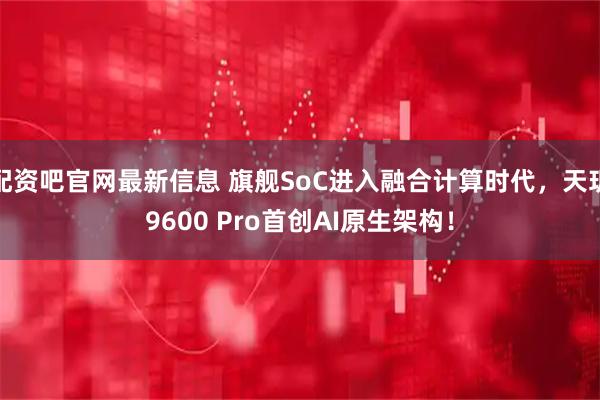 配资吧官网最新信息 旗舰SoC进入融合计算时代，天玑9600 Pro首创AI原生架构！