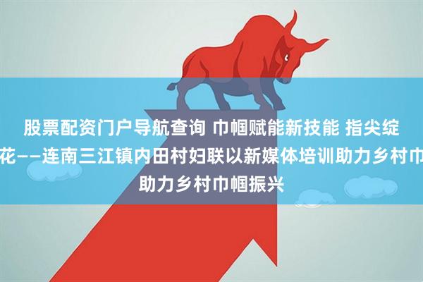 股票配资门户导航查询 巾帼赋能新技能 指尖绽放振兴花——连南三江镇内田村妇联以新媒体培训助力乡村巾帼振兴