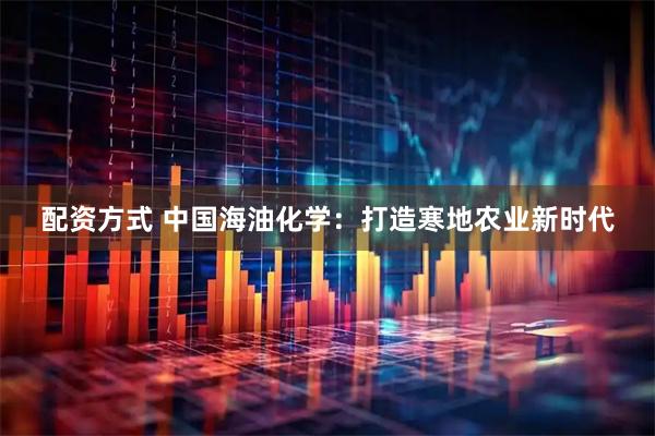 配资方式 中国海油化学：打造寒地农业新时代