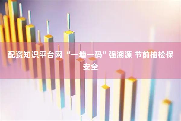 配资知识平台网 “一塘一码”强溯源 节前抽检保安全