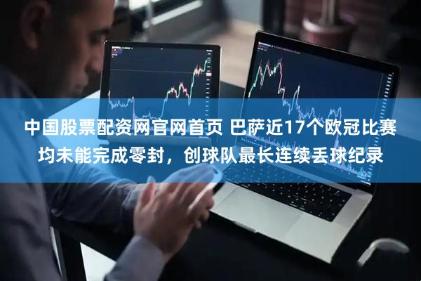 中国股票配资网官网首页 巴萨近17个欧冠比赛均未能完成零封，创球队最长连续丢球纪录