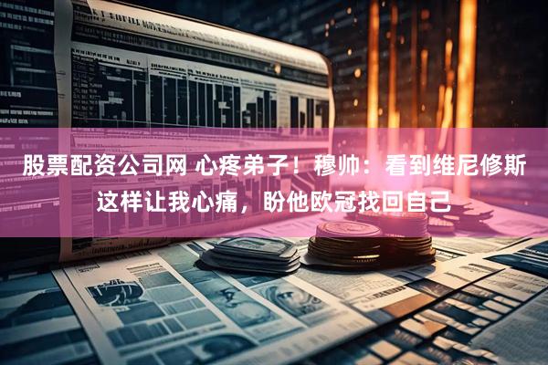 股票配资公司网 心疼弟子！穆帅：看到维尼修斯这样让我心痛，盼他欧冠找回自己