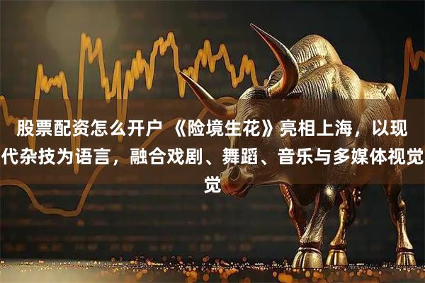 股票配资怎么开户 《险境生花》亮相上海，以现代杂技为语言，融合戏剧、舞蹈、音乐与多媒体视觉
